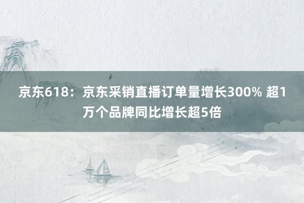 京东618：京东采销直播订单量增长300% 超1万个品牌同比增长超5倍