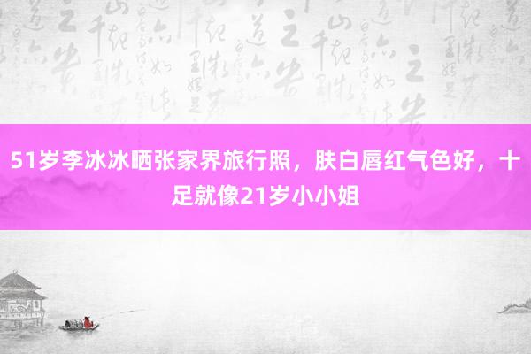 51岁李冰冰晒张家界旅行照，肤白唇红气色好，十足就像21岁小小姐