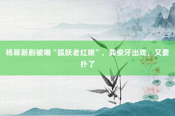 杨幂新剧被嘲“狐妖老红娘”，龚俊牙出戏，又要扑了