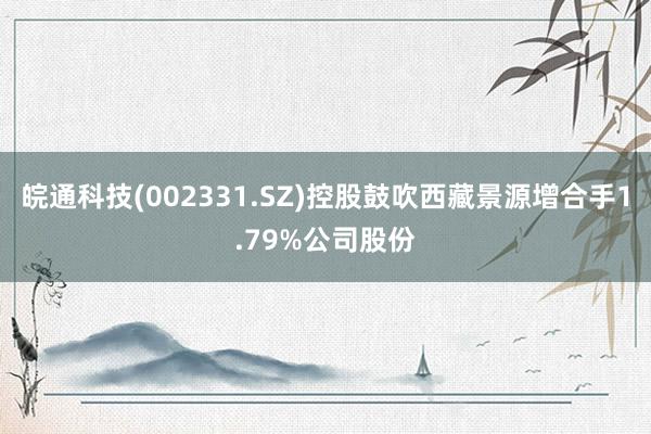 皖通科技(002331.SZ)控股鼓吹西藏景源增合手1.79%公司股份