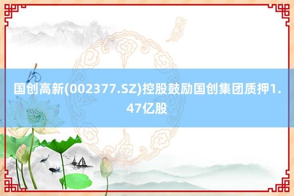 国创高新(002377.SZ)控股鼓励国创集团质押1.47亿股