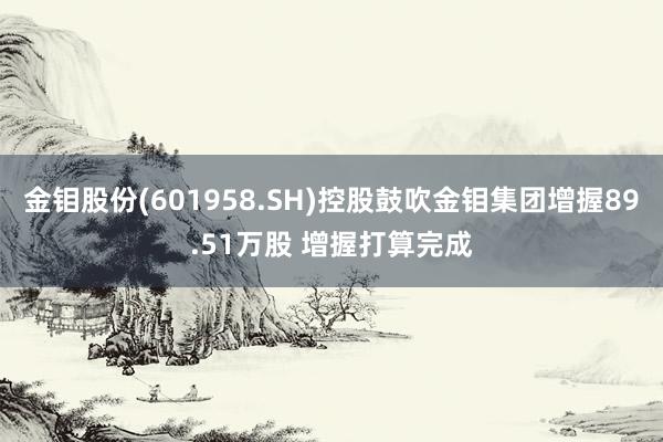 金钼股份(601958.SH)控股鼓吹金钼集团增握89.51万股 增握打算完成