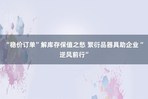 “稳价订单”解库存保值之愁 繁衍品器具助企业“逆风前行”