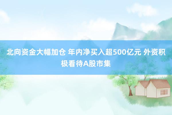 北向资金大幅加仓 年内净买入超500亿元 外资积极看待A股市集