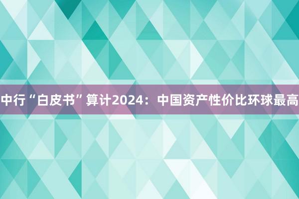 中行“白皮书”算计2024：中国资产性价比环球最高