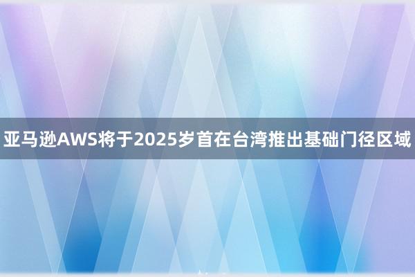 亚马逊AWS将于2025岁首在台湾推出基础门径区域