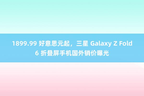 1899.99 好意思元起，三星 Galaxy Z Fold6 折叠屏手机国外销价曝光