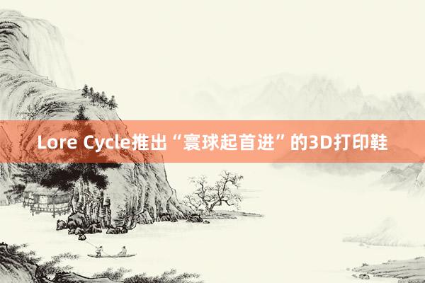 Lore Cycle推出“寰球起首进”的3D打印鞋