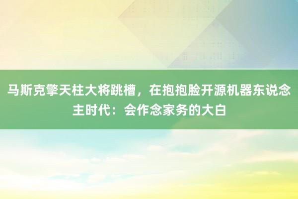 马斯克擎天柱大将跳槽，在抱抱脸开源机器东说念主时代：会作念家务的大白