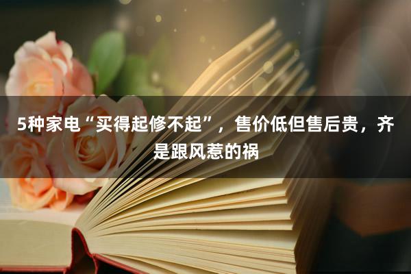 5种家电“买得起修不起”，售价低但售后贵，齐是跟风惹的祸