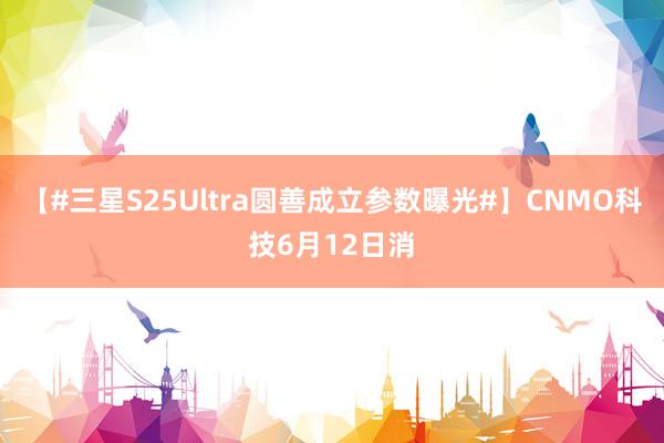 【#三星S25Ultra圆善成立参数曝光#】CNMO科技6月12日消