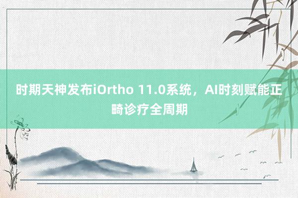 时期天神发布iOrtho 11.0系统，AI时刻赋能正畸诊疗全周期