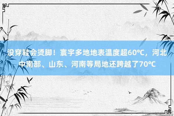 没穿鞋会烫脚！寰宇多地地表温度超60℃，河北中南部、山东、河南等局地还跨越了70℃