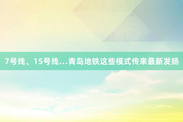 7号线、15号线…青岛地铁这些模式传来最新发扬