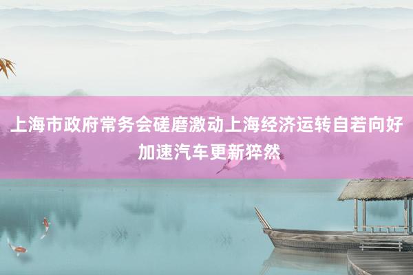 上海市政府常务会磋磨激动上海经济运转自若向好 加速汽车更新猝然