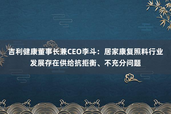 吉利健康董事长兼CEO李斗：居家康复照料行业发展存在供给抗拒衡、不充分问题