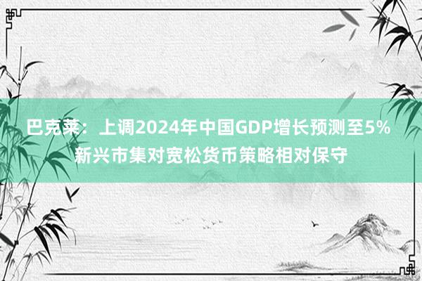 巴克莱：上调2024年中国GDP增长预测至5% 新兴市集对宽松货币策略相对保守