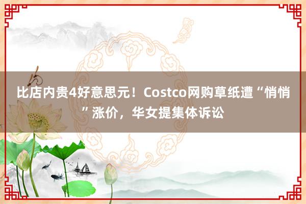 比店内贵4好意思元！Costco网购草纸遭“悄悄”涨价，华女提集体诉讼