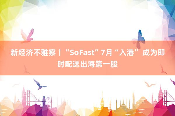 新经济不雅察丨“SoFast”7月“入港” 成为即时配送出海第一股