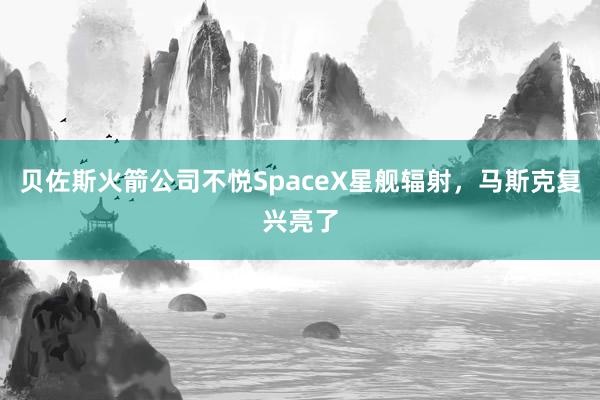 贝佐斯火箭公司不悦SpaceX星舰辐射，马斯克复兴亮了