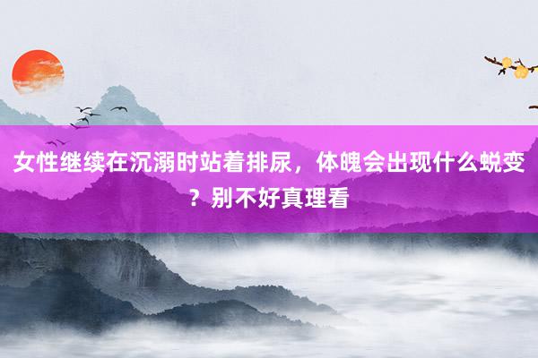 女性继续在沉溺时站着排尿，体魄会出现什么蜕变？别不好真理看