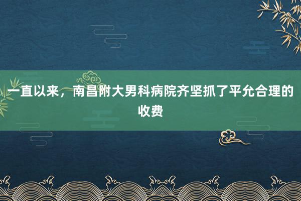 一直以来，南昌附大男科病院齐坚抓了平允合理的收费