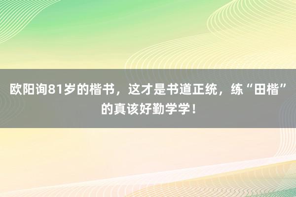 欧阳询81岁的楷书，这才是书道正统，练“田楷”的真该好勤学学！