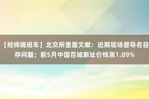 【经纬晚班车】北交所里面文献：近期现场督导名目存问题；前5月中国百城新址价钱涨1.09%