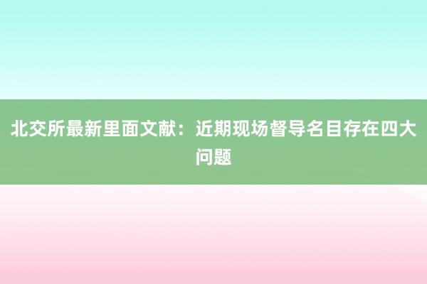 北交所最新里面文献：近期现场督导名目存在四大问题