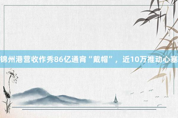 锦州港营收作秀86亿通宵“戴帽”，近10万推动心塞