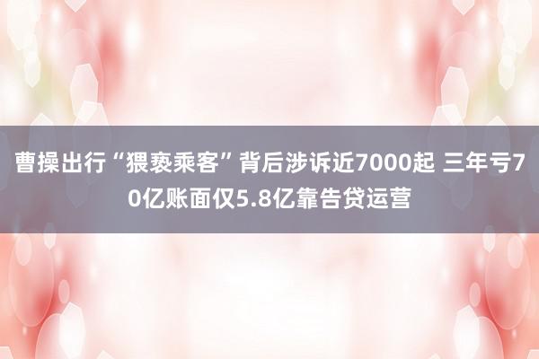 曹操出行“猥亵乘客”背后涉诉近7000起 三年亏70亿账面仅5.8亿靠告贷运营