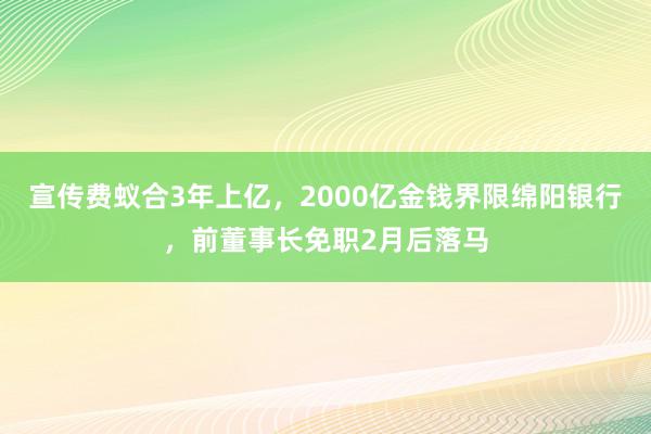 宣传费蚁合3年上亿，2000亿金钱界限绵阳银行，前董事长免职2月后落马