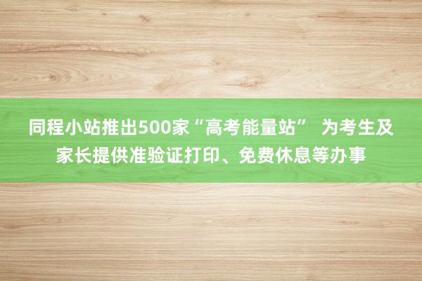 同程小站推出500家“高考能量站”  为考生及家长提供准验证打印、免费休息等办事