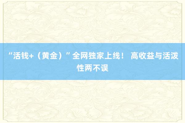 “活钱+（黄金）”全网独家上线！ 高收益与活泼性两不误