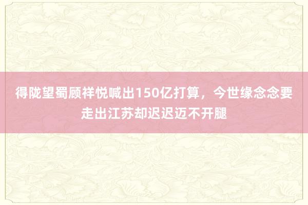 得陇望蜀顾祥悦喊出150亿打算，今世缘念念要走出江苏却迟迟迈不开腿