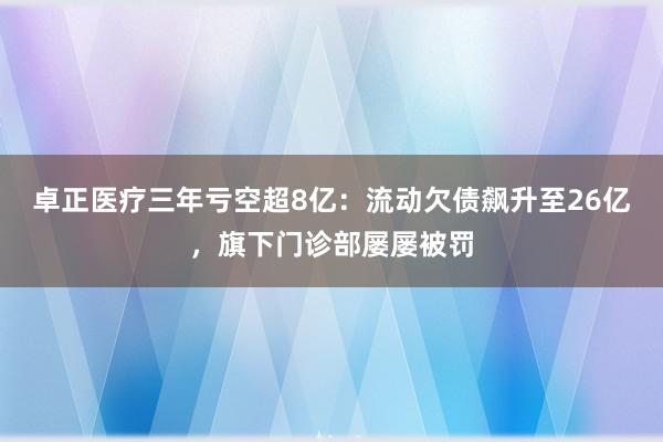 卓正医疗三年亏空超8亿：流动欠债飙升至26亿，旗下门诊部屡屡被罚