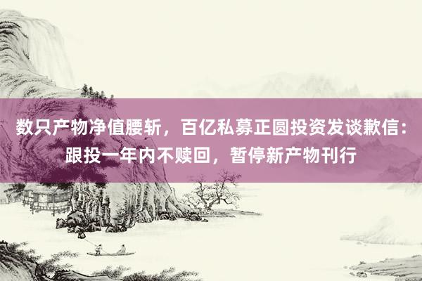 数只产物净值腰斩，百亿私募正圆投资发谈歉信：跟投一年内不赎回，暂停新产物刊行