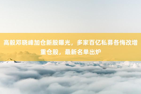 高毅邓晓峰加仓新股曝光，多家百亿私募各悔改增重仓股，最新名单出炉