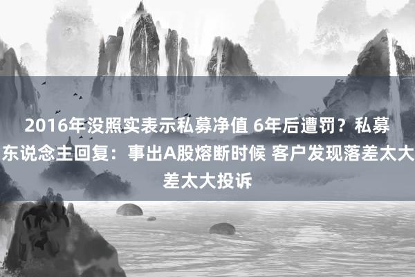 2016年没照实表示私募净值 6年后遭罚？私募首创东说念主回复：事出A股熔断时候 客户发现落差太大投诉