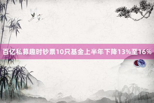 百亿私募趣时钞票10只基金上半年下降13%至16%