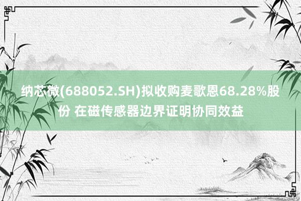 纳芯微(688052.SH)拟收购麦歌恩68.28%股份 在磁传感器边界证明协同效益