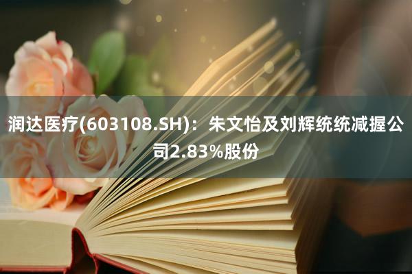 润达医疗(603108.SH)：朱文怡及刘辉统统减握公司2.83%股份