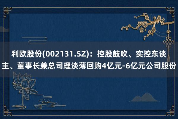 利欧股份(002131.SZ)：控股鼓吹、实控东谈主、董事长兼总司理淡薄回购4亿元-6亿元公司股份