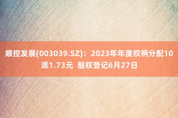 顺控发展(003039.SZ)：2023年年度权柄分配10派1.73元  股权登记6月27日