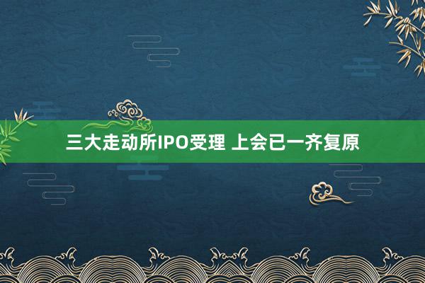 三大走动所IPO受理 上会已一齐复原