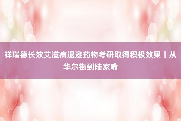 祥瑞德长效艾滋病退避药物考研取得积极效果丨从华尔街到陆家嘴