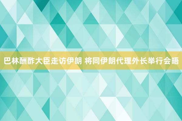 巴林酬酢大臣走访伊朗 将同伊朗代理外长举行会晤