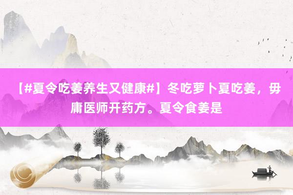 【#夏令吃姜养生又健康#】冬吃萝卜夏吃姜，毋庸医师开药方。夏令食姜是