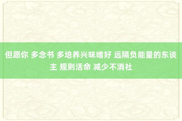 但愿你 多念书 多培养兴味嗜好 远隔负能量的东谈主 规则活命 减少不消社