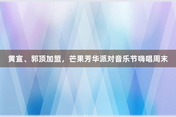 黄宣、郭顶加盟，芒果芳华派对音乐节嗨唱周末